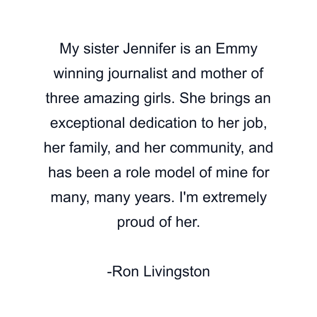 My sister Jennifer is an Emmy winning journalist and mother of three amazing girls. She brings an exceptional dedication to her job, her family, and her community, and has been a role model of mine for many, many years. I'm extremely proud of her.