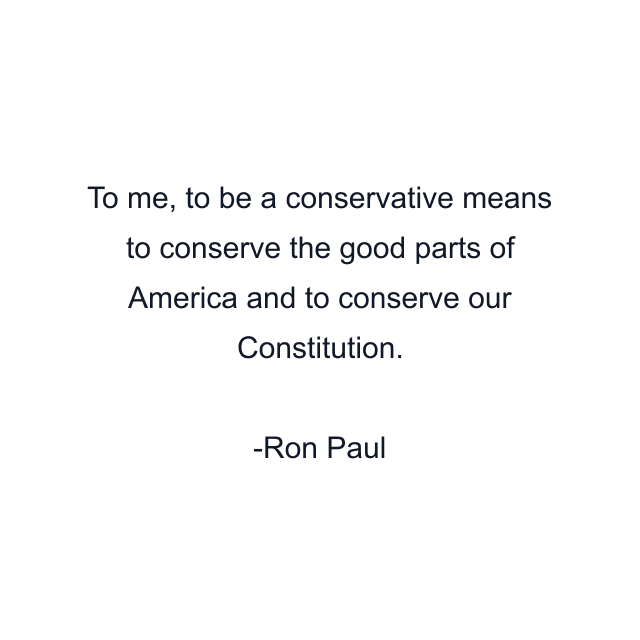 To me, to be a conservative means to conserve the good parts of America and to conserve our Constitution.