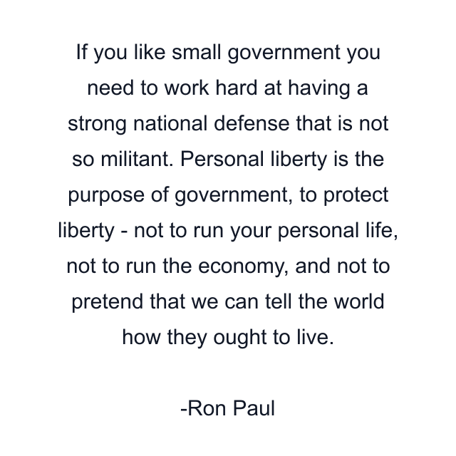 If you like small government you need to work hard at having a strong national defense that is not so militant. Personal liberty is the purpose of government, to protect liberty - not to run your personal life, not to run the economy, and not to pretend that we can tell the world how they ought to live.