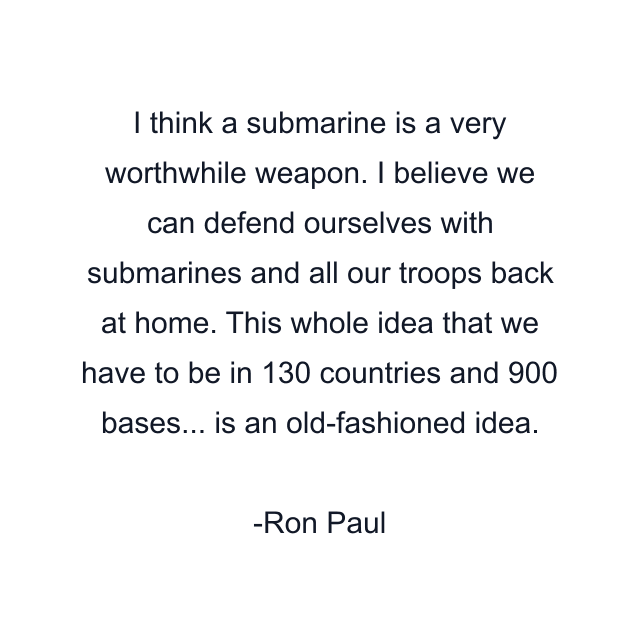 I think a submarine is a very worthwhile weapon. I believe we can defend ourselves with submarines and all our troops back at home. This whole idea that we have to be in 130 countries and 900 bases... is an old-fashioned idea.