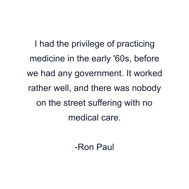 I had the privilege of practicing medicine in the early '60s, before we had any government. It worked rather well, and there was nobody on the street suffering with no medical care.