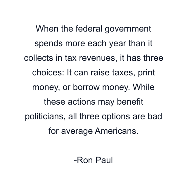 When the federal government spends more each year than it collects in tax revenues, it has three choices: It can raise taxes, print money, or borrow money. While these actions may benefit politicians, all three options are bad for average Americans.