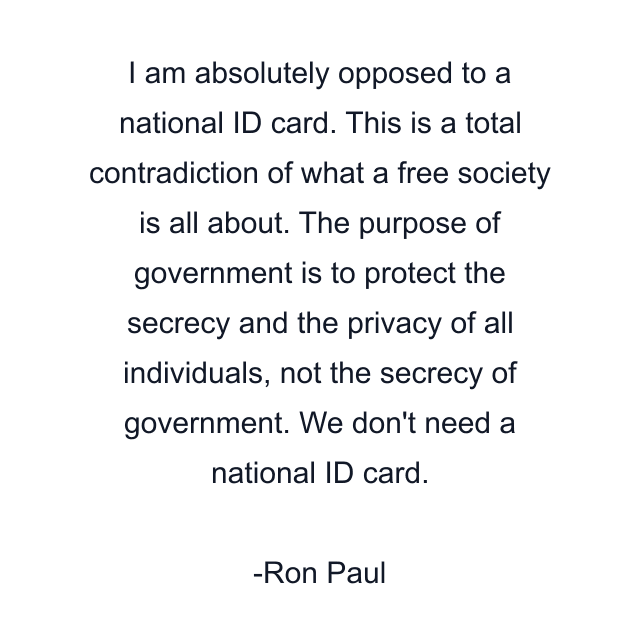 I am absolutely opposed to a national ID card. This is a total contradiction of what a free society is all about. The purpose of government is to protect the secrecy and the privacy of all individuals, not the secrecy of government. We don't need a national ID card.