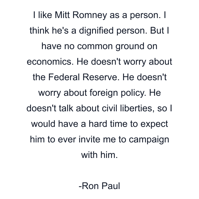 I like Mitt Romney as a person. I think he's a dignified person. But I have no common ground on economics. He doesn't worry about the Federal Reserve. He doesn't worry about foreign policy. He doesn't talk about civil liberties, so I would have a hard time to expect him to ever invite me to campaign with him.