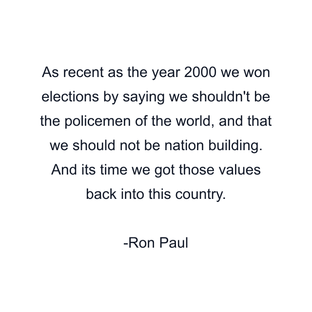 As recent as the year 2000 we won elections by saying we shouldn't be the policemen of the world, and that we should not be nation building. And its time we got those values back into this country.