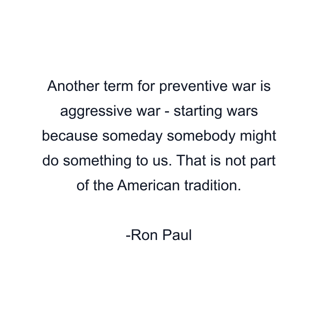 Another term for preventive war is aggressive war - starting wars because someday somebody might do something to us. That is not part of the American tradition.