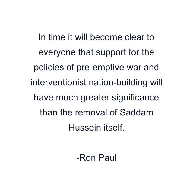 In time it will become clear to everyone that support for the policies of pre-emptive war and interventionist nation-building will have much greater significance than the removal of Saddam Hussein itself.