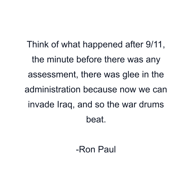 Think of what happened after 9/11, the minute before there was any assessment, there was glee in the administration because now we can invade Iraq, and so the war drums beat.