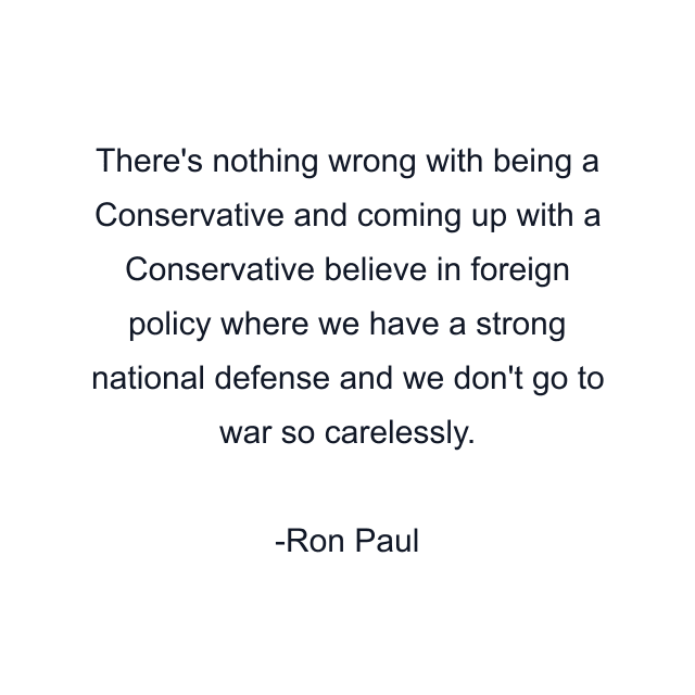 There's nothing wrong with being a Conservative and coming up with a Conservative believe in foreign policy where we have a strong national defense and we don't go to war so carelessly.