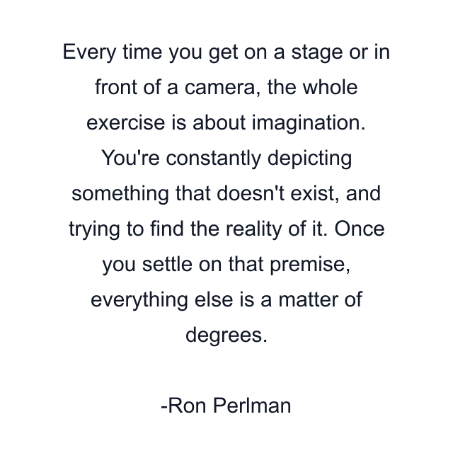 Every time you get on a stage or in front of a camera, the whole exercise is about imagination. You're constantly depicting something that doesn't exist, and trying to find the reality of it. Once you settle on that premise, everything else is a matter of degrees.