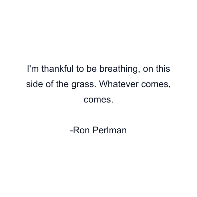 I'm thankful to be breathing, on this side of the grass. Whatever comes, comes.