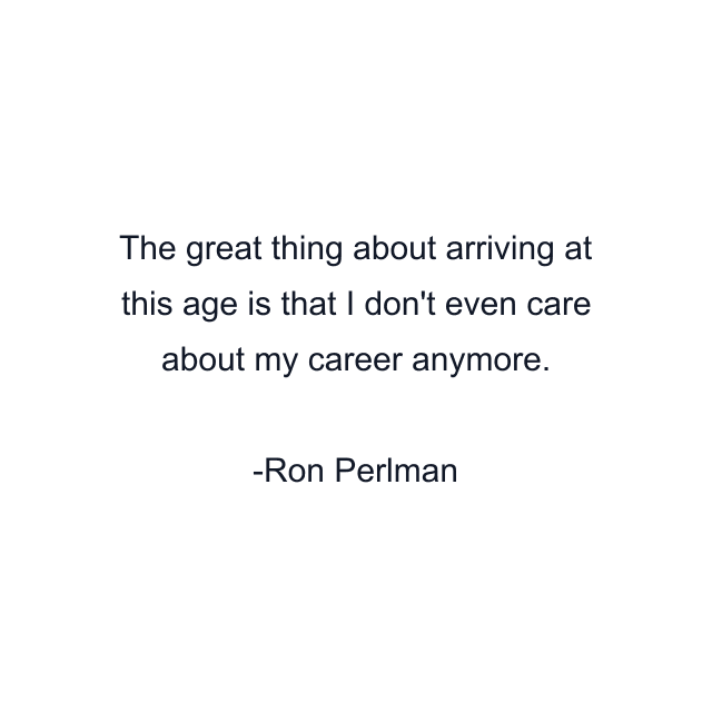 The great thing about arriving at this age is that I don't even care about my career anymore.