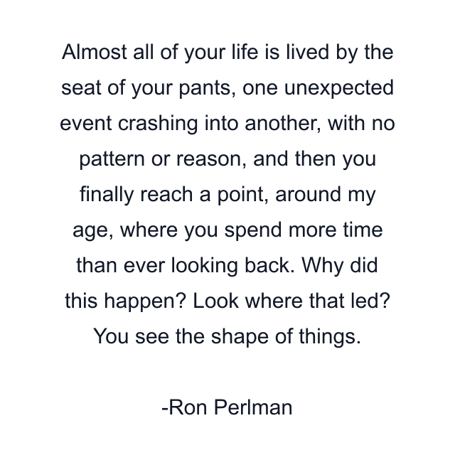 Almost all of your life is lived by the seat of your pants, one unexpected event crashing into another, with no pattern or reason, and then you finally reach a point, around my age, where you spend more time than ever looking back. Why did this happen? Look where that led? You see the shape of things.