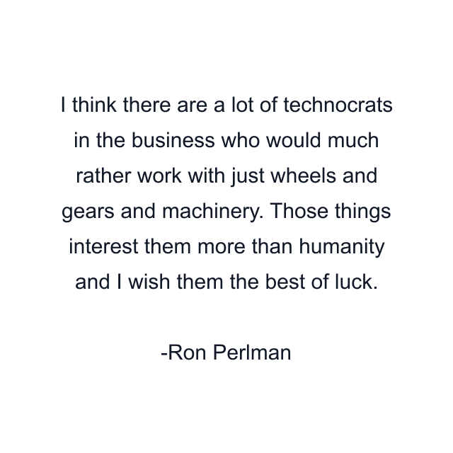 I think there are a lot of technocrats in the business who would much rather work with just wheels and gears and machinery. Those things interest them more than humanity and I wish them the best of luck.