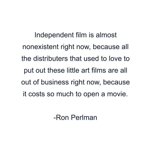 Independent film is almost nonexistent right now, because all the distributers that used to love to put out these little art films are all out of business right now, because it costs so much to open a movie.