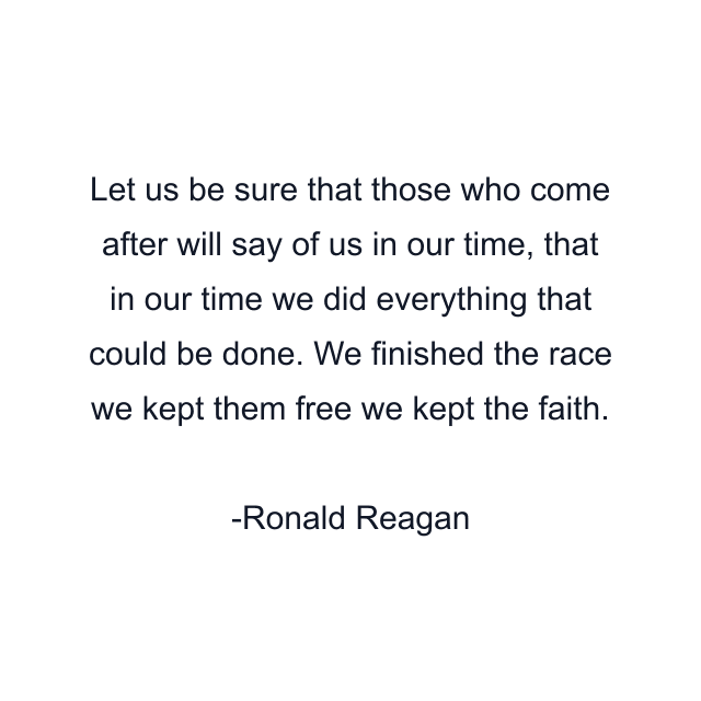 Let us be sure that those who come after will say of us in our time, that in our time we did everything that could be done. We finished the race we kept them free we kept the faith.