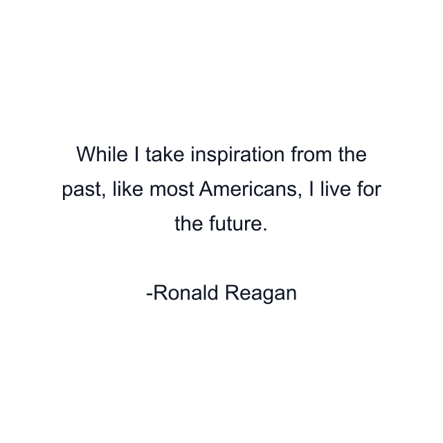 While I take inspiration from the past, like most Americans, I live for the future.