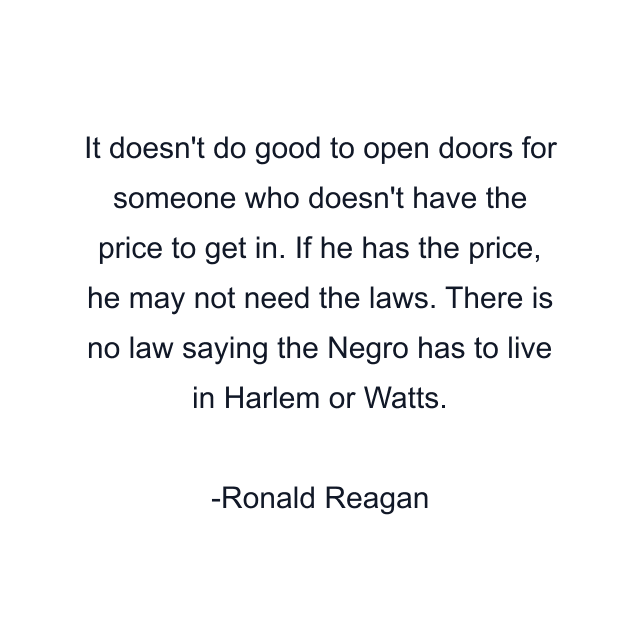 It doesn't do good to open doors for someone who doesn't have the price to get in. If he has the price, he may not need the laws. There is no law saying the Negro has to live in Harlem or Watts.