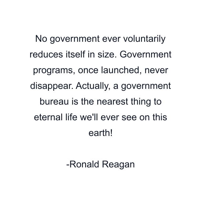 No government ever voluntarily reduces itself in size. Government programs, once launched, never disappear. Actually, a government bureau is the nearest thing to eternal life we'll ever see on this earth!