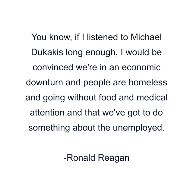 You know, if I listened to Michael Dukakis long enough, I would be convinced we're in an economic downturn and people are homeless and going without food and medical attention and that we've got to do something about the unemployed.