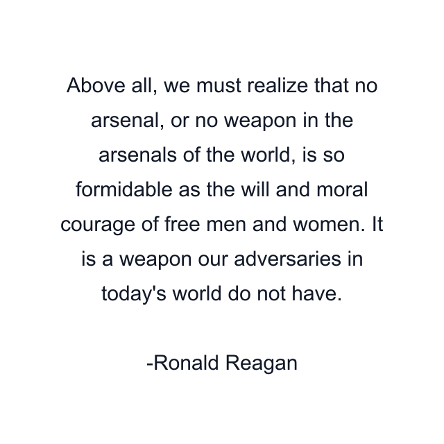 Above all, we must realize that no arsenal, or no weapon in the arsenals of the world, is so formidable as the will and moral courage of free men and women. It is a weapon our adversaries in today's world do not have.