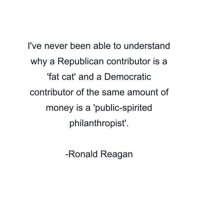 I've never been able to understand why a Republican contributor is a 'fat cat' and a Democratic contributor of the same amount of money is a 'public-spirited philanthropist'.