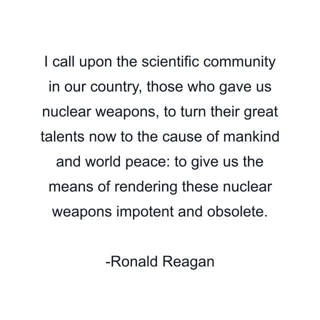 I call upon the scientific community in our country, those who gave us nuclear weapons, to turn their great talents now to the cause of mankind and world peace: to give us the means of rendering these nuclear weapons impotent and obsolete.