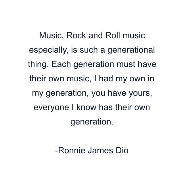 Music, Rock and Roll music especially, is such a generational thing. Each generation must have their own music, I had my own in my generation, you have yours, everyone I know has their own generation.