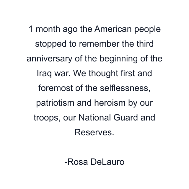 1 month ago the American people stopped to remember the third anniversary of the beginning of the Iraq war. We thought first and foremost of the selflessness, patriotism and heroism by our troops, our National Guard and Reserves.