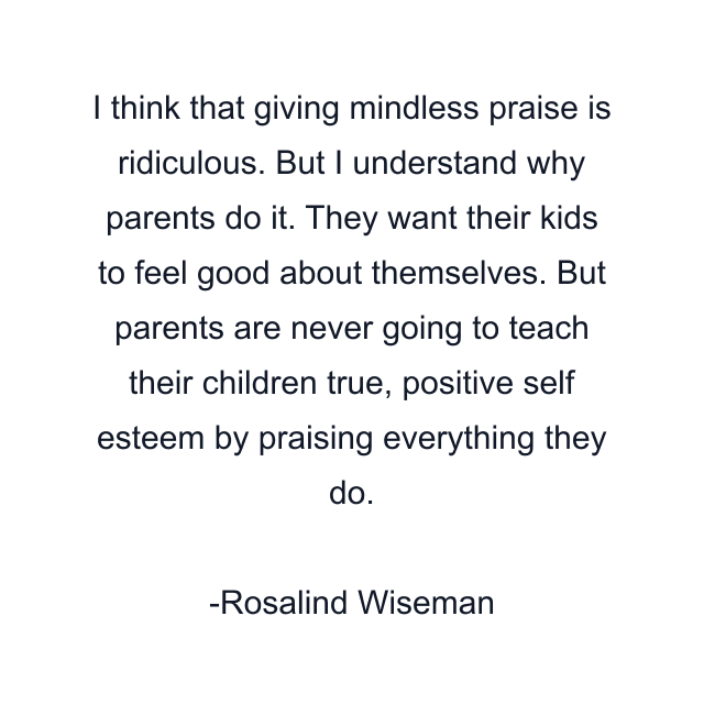 I think that giving mindless praise is ridiculous. But I understand why parents do it. They want their kids to feel good about themselves. But parents are never going to teach their children true, positive self esteem by praising everything they do.