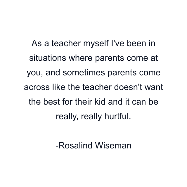 As a teacher myself I've been in situations where parents come at you, and sometimes parents come across like the teacher doesn't want the best for their kid and it can be really, really hurtful.