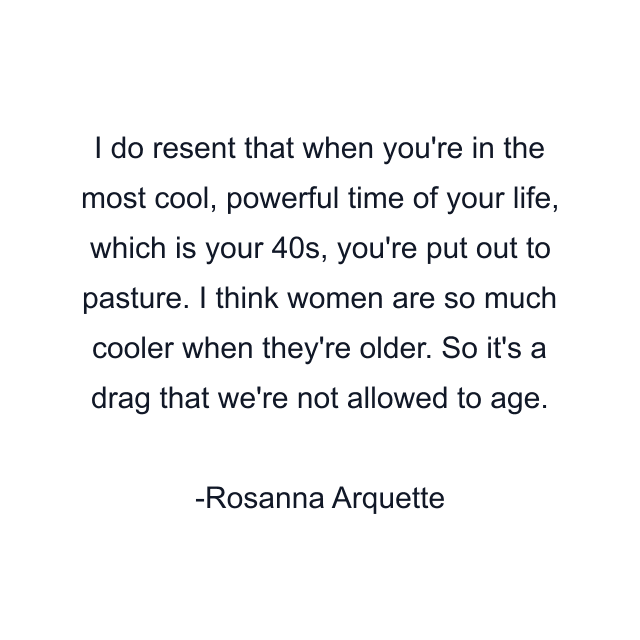 I do resent that when you're in the most cool, powerful time of your life, which is your 40s, you're put out to pasture. I think women are so much cooler when they're older. So it's a drag that we're not allowed to age.