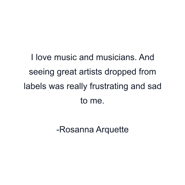 I love music and musicians. And seeing great artists dropped from labels was really frustrating and sad to me.