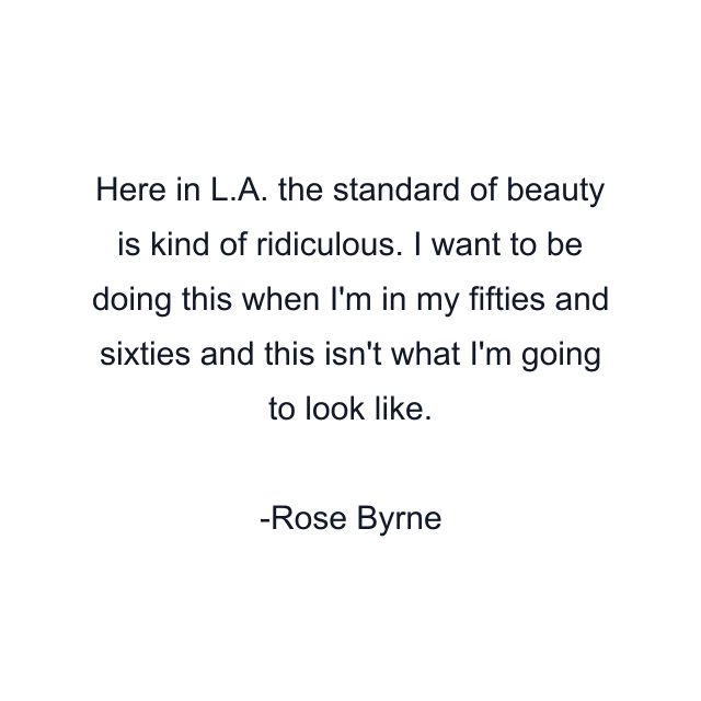 Here in L.A. the standard of beauty is kind of ridiculous. I want to be doing this when I'm in my fifties and sixties and this isn't what I'm going to look like.