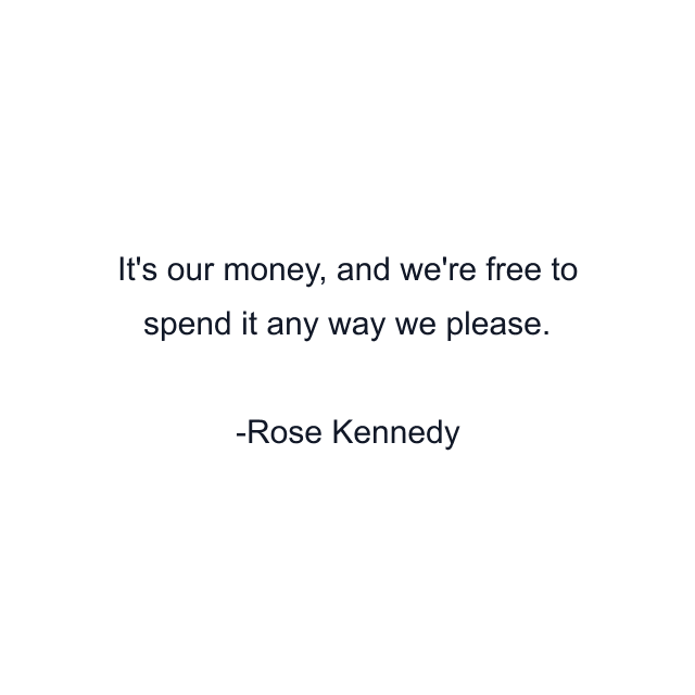 It's our money, and we're free to spend it any way we please.