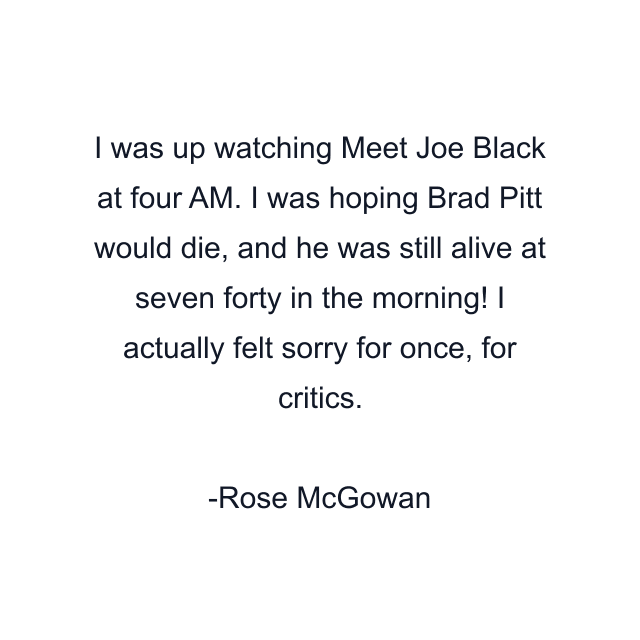 I was up watching Meet Joe Black at four AM. I was hoping Brad Pitt would die, and he was still alive at seven forty in the morning! I actually felt sorry for once, for critics.