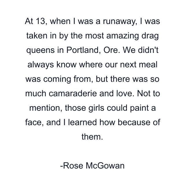 At 13, when I was a runaway, I was taken in by the most amazing drag queens in Portland, Ore. We didn't always know where our next meal was coming from, but there was so much camaraderie and love. Not to mention, those girls could paint a face, and I learned how because of them.