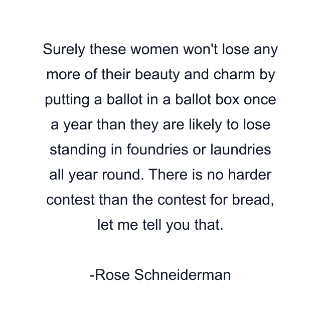 Surely these women won't lose any more of their beauty and charm by putting a ballot in a ballot box once a year than they are likely to lose standing in foundries or laundries all year round. There is no harder contest than the contest for bread, let me tell you that.