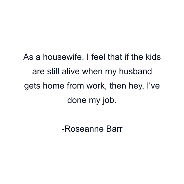 As a housewife, I feel that if the kids are still alive when my husband gets home from work, then hey, I've done my job.