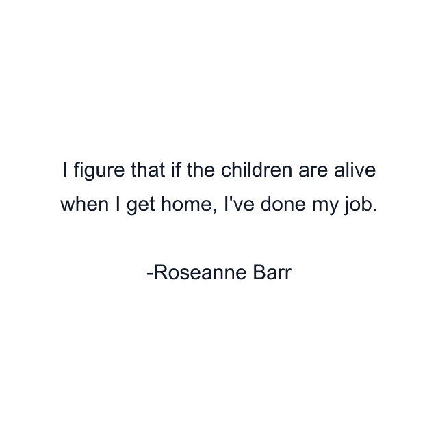 I figure that if the children are alive when I get home, I've done my job.