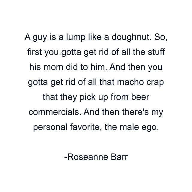 A guy is a lump like a doughnut. So, first you gotta get rid of all the stuff his mom did to him. And then you gotta get rid of all that macho crap that they pick up from beer commercials. And then there's my personal favorite, the male ego.