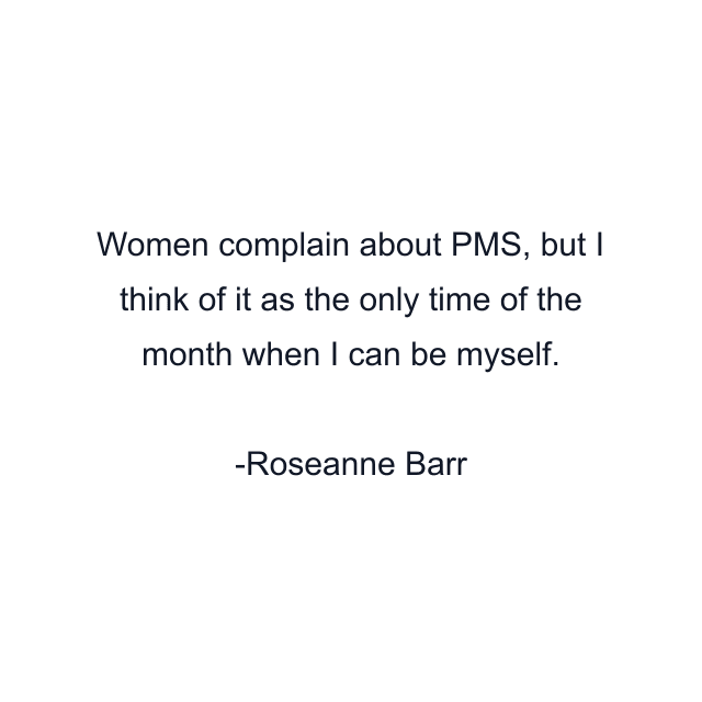 Women complain about PMS, but I think of it as the only time of the month when I can be myself.