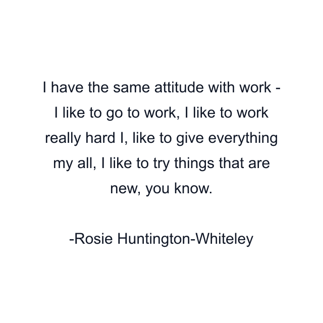 I have the same attitude with work - I like to go to work, I like to work really hard I, like to give everything my all, I like to try things that are new, you know.