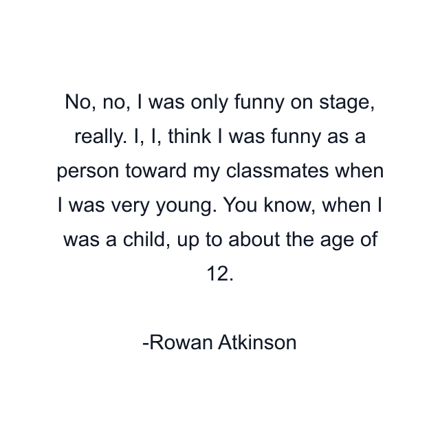 No, no, I was only funny on stage, really. I, I, think I was funny as a person toward my classmates when I was very young. You know, when I was a child, up to about the age of 12.