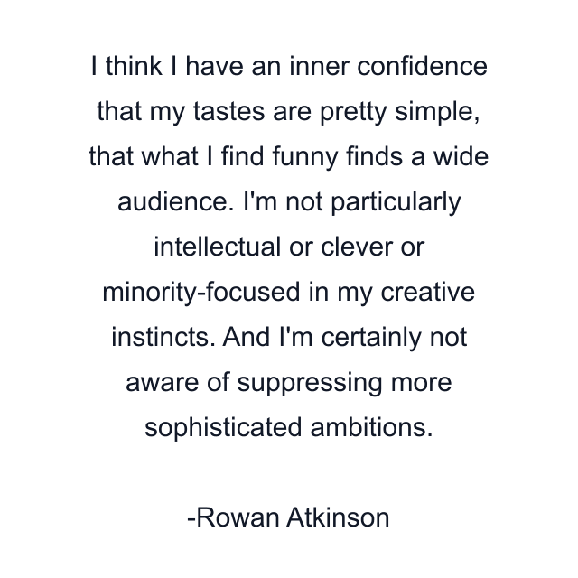 I think I have an inner confidence that my tastes are pretty simple, that what I find funny finds a wide audience. I'm not particularly intellectual or clever or minority-focused in my creative instincts. And I'm certainly not aware of suppressing more sophisticated ambitions.