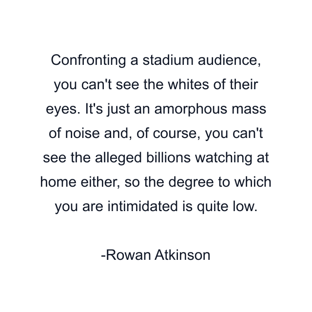 Confronting a stadium audience, you can't see the whites of their eyes. It's just an amorphous mass of noise and, of course, you can't see the alleged billions watching at home either, so the degree to which you are intimidated is quite low.