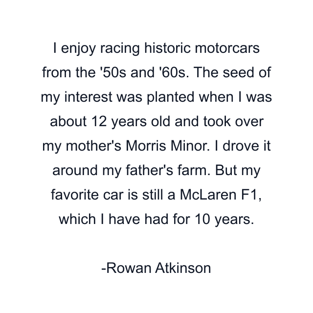 I enjoy racing historic motorcars from the '50s and '60s. The seed of my interest was planted when I was about 12 years old and took over my mother's Morris Minor. I drove it around my father's farm. But my favorite car is still a McLaren F1, which I have had for 10 years.