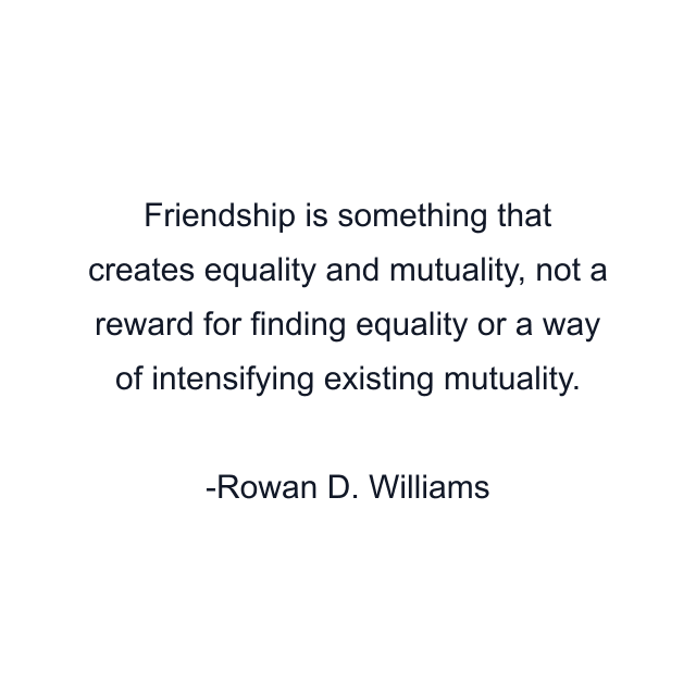 Friendship is something that creates equality and mutuality, not a reward for finding equality or a way of intensifying existing mutuality.