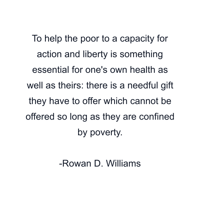 To help the poor to a capacity for action and liberty is something essential for one's own health as well as theirs: there is a needful gift they have to offer which cannot be offered so long as they are confined by poverty.