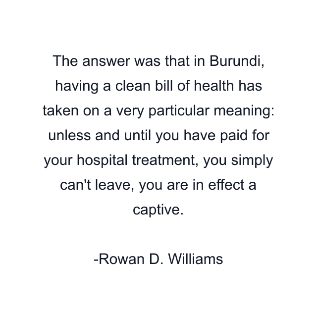 The answer was that in Burundi, having a clean bill of health has taken on a very particular meaning: unless and until you have paid for your hospital treatment, you simply can't leave, you are in effect a captive.